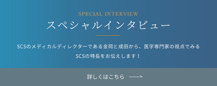 SPETIAL CONTENTS スペシャル対談 SCSのメディカルディレクターである金岡と成田から、医学専門家の視点でみるSCSの特長をお伝えします！